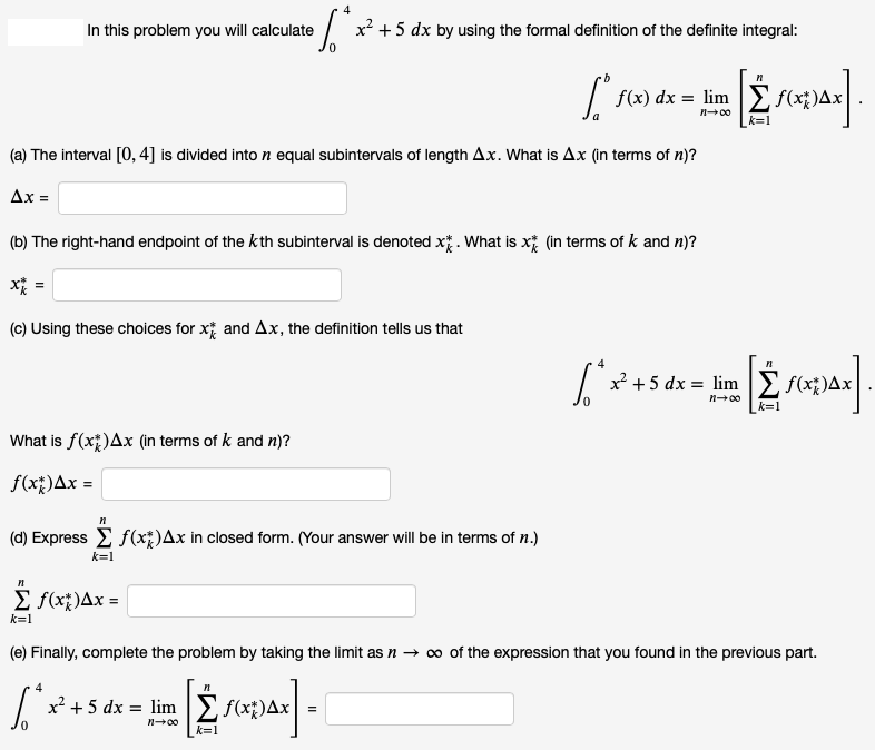 In this problem you will calculate
x +5 dx by using the formal definition of the definite integral:
f(x) dx = lim E f(xt)Ax
n+00
k=1
(a) The interval [0, 4] is divided into n equal subintervals of length Ax. What is Ax (in terms of n)?
Ax =
(b) The right-hand endpoint of the kth subinterval is denoted x. What is x (in terms of k and n)?
(c) Using these choices for x and Ax, the definition tells us that
x² +5 dx = limE f(x;)A>
n00
k=1
What is f(xt)Ax (in terms of k and n)?
f(x)Ax =
(d) Express E f(x;)Ax in closed form. (Your answer will be in terms of n.)
k=1
E f(x;)Ax =
k=1
(e) Finally, complete the problem by taking the limit as n → ∞ of the expression that you found in the previous part.
x? + 5 dx = lim
E
f(x;)Ax =
n+00
k=1
