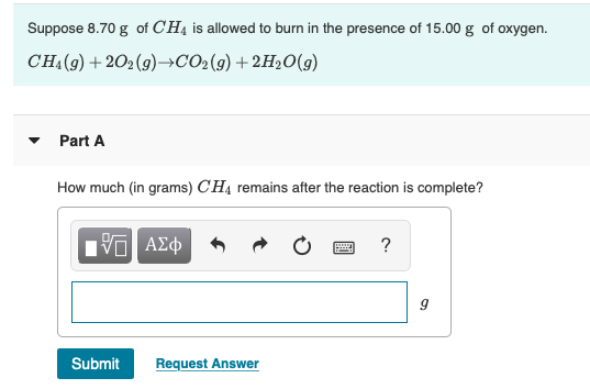 Suppose 8.70 g of CH4 is allowed to burn in the presence of 15.00 g of oxygen.
CH{(9) + 202(9)со-(9) + 2H>0()
Part A
How much (in grams) CH4 remains after the reaction is complete?
ΑΣφ
?
Submit
Request Answer
