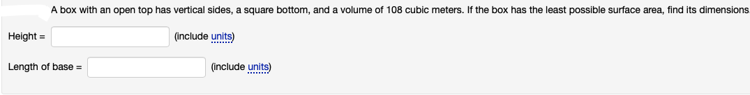 A box with an open top has vertical sides, a square bottom, and a volume of 108 cubic meters. If the box has the least possible surface area, find its dimensions.
Height =
(include units)
........
Length of base =
(include units)
