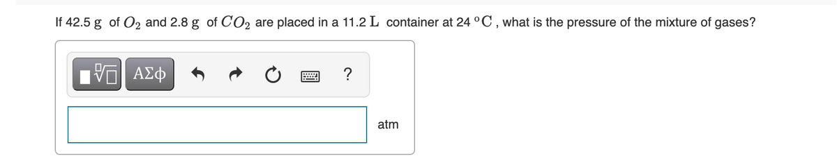 If 42.5 g of O2 and 2.8 g of CO2 are placed in a 11.2 L container at 24 °C , what is the pressure of the mixture of gases?
ΑΣφ
?
atm

