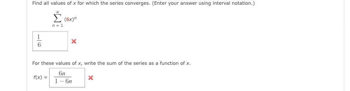 Find all values of x for which the series converges. (Enter your answer using interval notation.)
Σ
(6x)"
n = 1
1
For these values of x, write the sum of the series as a function of x.
6n
f(x) =
1-бп
