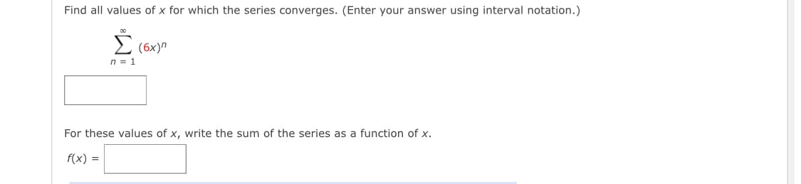 Find all values of x for which the series converges. (Enter your answer using interval notation.)
E (6x)"
n = 1
For these values of x, write the sum of the series as a function of x.
f(x) =
