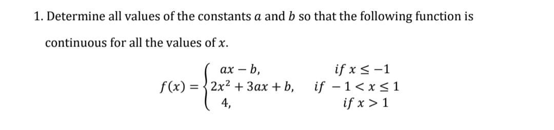 1. Determine all values of the constants a and b so that the following function is
continuous for all the values of x.
f (x) =
4,
ах — b,
3 3 2х2 + Зах + b,
if x < -1
if – 1<x <1
if x > 1
