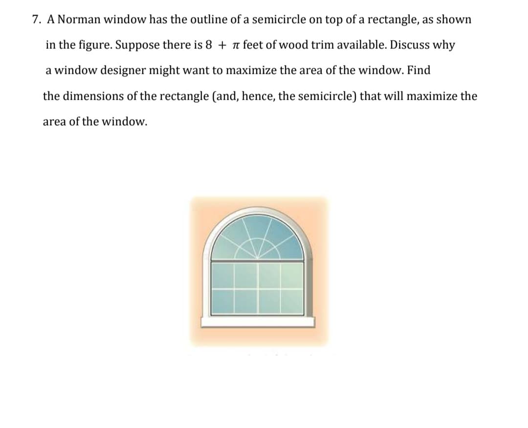 7. A Norman window has the outline of a semicircle on top of a rectangle, as shown
in the figure. Suppose there is 8 + n feet of wood trim available. Discuss why
a window designer might want to maximize the area of the window. Find
the dimensions of the rectangle (and, hence, the semicircle) that will maximize the
area of the window.
