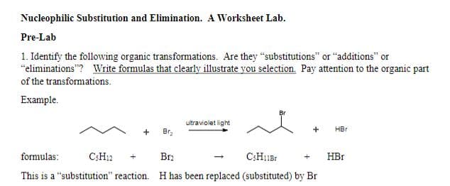 Nucleophilic Substitution and Elimination. A Worksheet Lab.
Pre-Lab
1. Identify the following organic transformations. Are they "substitutions" or "additions" or
"eliminations"? Write formulas that clearly illustrate you selection. Pay attention to the organic part
of the transformations.
Example.
Br
ultraviolet light
HBr
+
Br₂
formulas:
CsH12
Br2
CsH11Br
HBr
This is a "substitution" reaction. H has been replaced (substituted) by Br