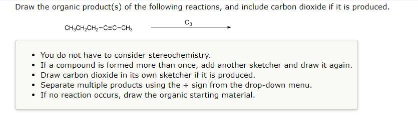 Draw the organic product(s) of the following reactions, and include carbon dioxide if it is produced.
03
CH3CH₂CH₂-CEC-CH3
• You do not have to consider stereochemistry.
• If a compound is formed more than once, add another sketcher and draw it again.
• Draw carbon dioxide in its own sketcher if it is produced.
·
Separate multiple products using the + sign from the drop-down menu.
• If no reaction occurs, draw the organic starting material.