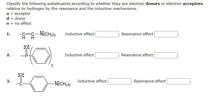 Classify the following substituents according to whether they are electron donors or electron acceptors
relative to hydrogen by the resonance and the inductive mechanisms.
a = acceptor
d = donor
n = no effect
1.
-C =C-N(CH3)2
Inductive effect
Resonance effect
H
H
2.
Inductive effect
Resonance effect
3.
:0:
T
-P
:O:
-N(CH3)2
Inductive effect
Resonance effect