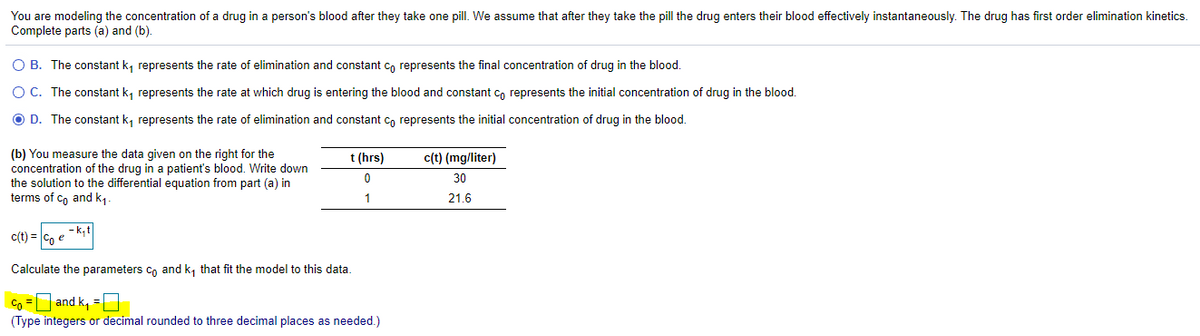 You are modeling the concentration of a drug in a person's blood after they take one pill. We assume that after they take the pill the drug enters their blood effectively instantaneously. The drug has first order elimination kinetics.
Complete parts (a) and (b).
O B. The constant k, represents the rate of elimination and constant c, represents the final concentration of drug in the blood.
O C. The constant k, represents the rate at which drug is entering the blood and constant co represents the initial concentration of drug in the blood.
O D. The constant k, represents the rate of elimination and constant co represents the initial concentration of drug in the blood.
(b) You measure the data given on the right for the
concentration of the drug in a patient's blood. Write down
the solution to the differential equation from part (a) in
terms of Co and k1.
t (hrs)
c(t) (mg/liter)
30
1
21.6
c(t) = C, e -k,t|
Calculate the parameters cn and k, that fit the model to this data.
Co = and k, = |
(Type integers or decimal rounded to three decimal places as needed.)
