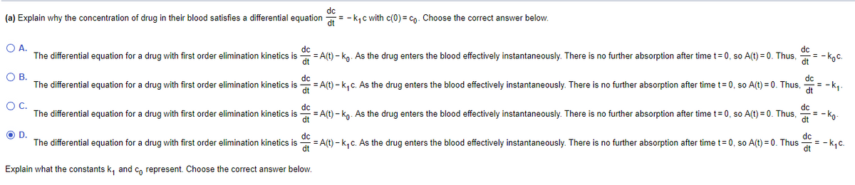 dc
= - k, c with c(0) = Co. Choose the correct answer below.
(a) Explain why the concentration of drug in their blood satisfies a differential equation
O A.
The differential equation for a drug with first order elimination kinetics is
dc
= A(t) – kg. As the drug enters the blood effectively instantaneously. There is no further absorption after time t= 0, so A(t) = 0. Thus,
dt
= - koc.
OB.
dc
The differential equation for a drug with first order elimination kinetics is
= A(t) - k, c. As the drug enters the blood effectively instantaneously. There is no further absorption after time t= 0, so A(t) = 0. Thus,
dt
= -k1.
OC.
dc
The differential equation for a drug with first order elimination kinetics is
= A(t) - ko. As the drug enters the blood effectively instantaneously. There is no further absorption after time t= 0, so A(t) = 0. Thus,
dc
= - ko-
dt
OD.
dc
dc
The differential equation for a drug with first order elimination kinetics is
= A(t) - k, c. As the drug enters the blood effectively instantaneously. There is no further absorption after time t= 0, so A(t) = 0. Thus
dt
= - k,c.
dt
Explain what the constants k, and c, represent. Choose the correct answer below.

