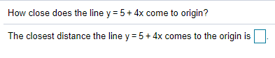 How close does the line y = 5 + 4x come to origin?
The closest distance the line y = 5+ 4x comes to the origin is
