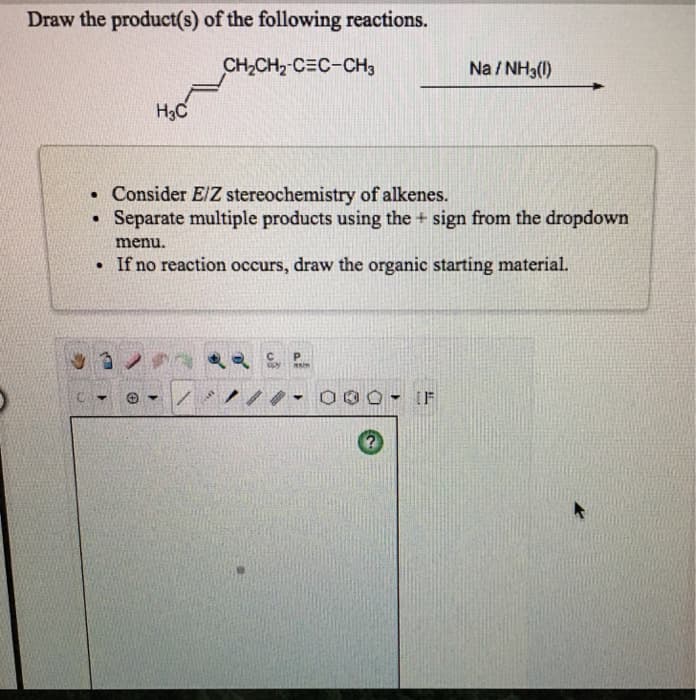 Draw the product(s) of the following reactions.
CH,CH2-C=C-CH3
Na/NH3(1)
H3C
. Consider E/Z stereochemistry of alkenes.
●
Separate multiple products using the + sign from the dropdown
menu.
. If no reaction occurs, draw the organic starting material.
P
93
opy main
▾
/ /// - 000 IF
