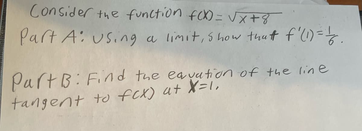 Consider the function fcX) = Vx+8
Part A: using a limit, show thut f'(1)=-.
Part B: Find the ea yation of the line
tangent to fCX) at X=1,
