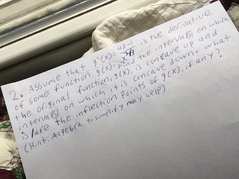 2. ASSume that g`(x)=
of some function g (x).X
the origina/ function, 9 Cx), is coneave up and
interva s) on which itis concave downe what
is lare the nflection Points of g (x), if uny?
(Hint: A1gebra to simplify ma y help)
4X-1
4Xis tue der vative
Find
the interva S) on which
