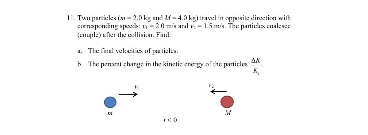 11. Two particles (m = 2.0 kg and M = 4.0 kg) travel in opposite direction with
corresponding speeds: v = 2.0 m/s and v2 = 1.5 m/s. The particles coalesce
(couple) after the collision. Find:
a. The final velocities of particles.
AK
b. The percent change in the kinetic energy of the particles
K,
V2
M
t< 0
