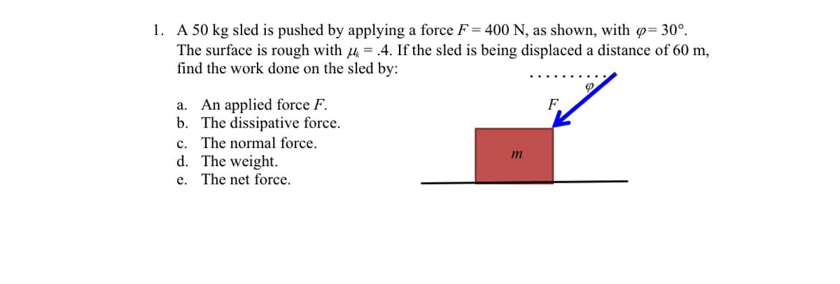 1. A 50 kg sled is pushed by applying a force F = 400 N, as shown, with = 30°.
The surface is rough with 4 =.4. If the sled is being displaced a distance of 60 m,
find the work done on the sled by:
a. An applied force F.
b. The dissipative force.
c. The normal force.
d. The weight.
F.
e. The net force.
