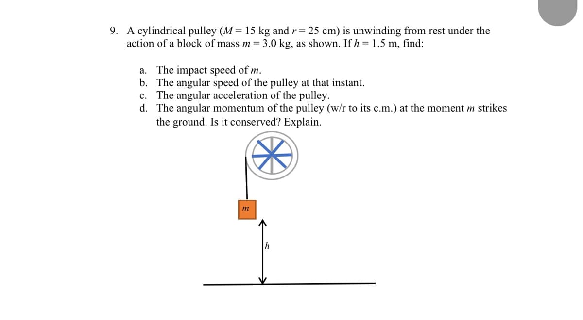 9. A cylindrical pulley (M = 15 kg and r= 25 cm) is unwinding from rest under the
action of a block of mass m = 3.0 kg, as shown. If h = 1.5 m, find:
a. The impact speed of m.
b. The angular speed of the pulley at that instant.
c. The angular acceleration of the pulley.
d. The angular momentum of the pulley (w/r to its c.m.) at the moment m strikes
the ground. Is it conserved? Explain.
