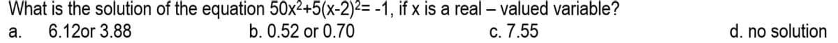 What is the solution of the equation 50x²+5(x-2)²= -1, if x is a real - valued variable?
a. 6.12or 3.88
b. 0.52 or 0.70
c. 7.55
d. no solution