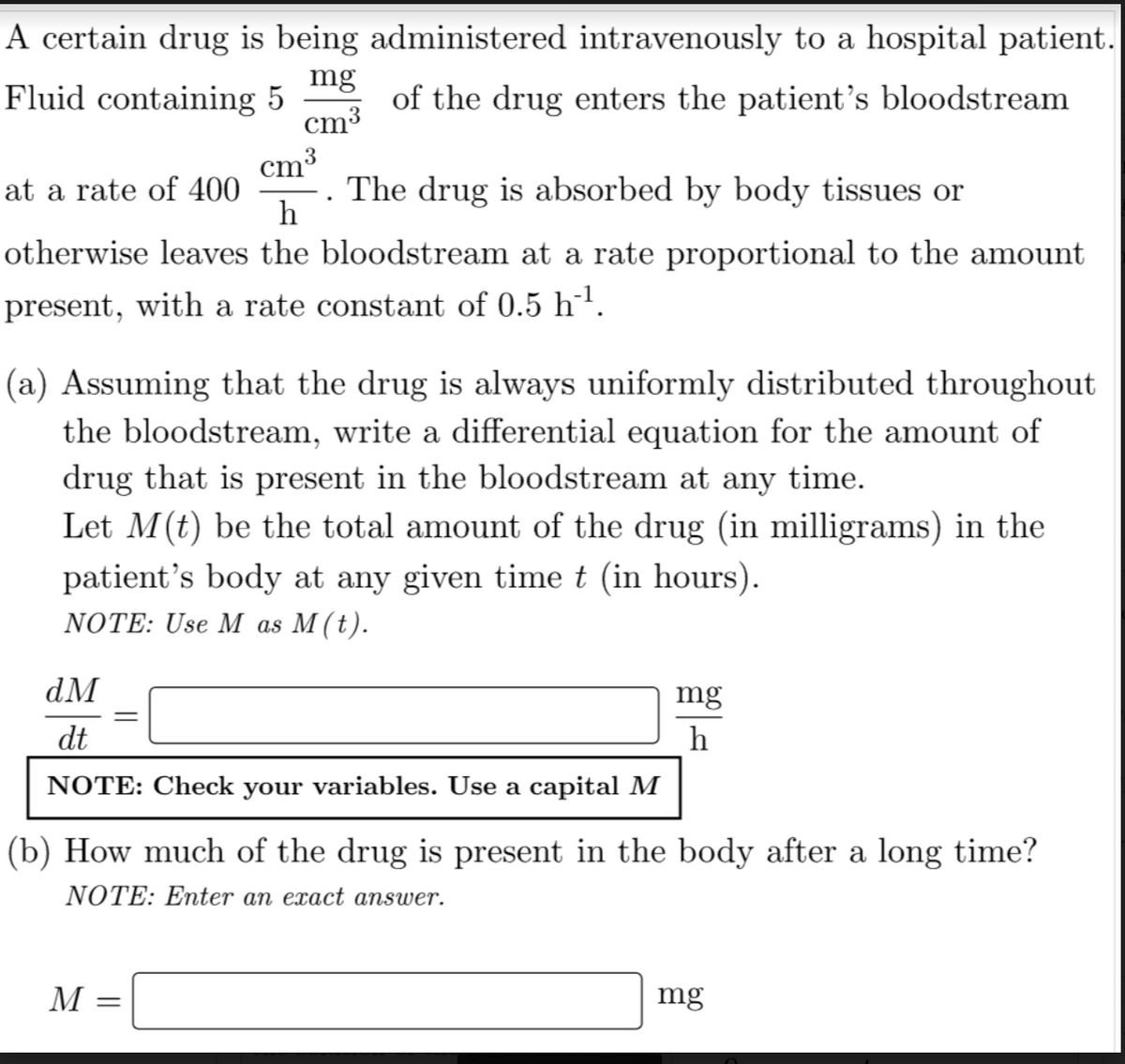 A certain drug is being administered intravenously to a hospital patient.
mg
Fluid containing 5
of the drug enters the patient's bloodstream
cm³
cm³
at a rate of 400 . The drug is absorbed by body tissues or
h
otherwise leaves the bloodstream at a rate proportional to the amount
present, with a rate constant of 0.5 h¨¹.
(a) Assuming that the drug is always uniformly distributed throughout
the bloodstream, write a differential equation for the amount of
drug that is present in the bloodstream at any time.
Let M(t) be the total amount of the drug (in milligrams) in the
patient's body at any given time t (in hours).
NOTE: Use M as M(t).
dM
dt
NOTE: Check your variables. Use a capital M
=
mg
h
(b) How much of the drug is present in the body after a long time?
NOTE: Enter an exact answer.
M =
mg