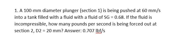 1. A 100-mm diameter plunger (section 1) is being pushed at 60 mm/s
into a tank filled with a fluid with a fluid of SG = 0.68. If the fluid is
incompressible, how many pounds per second is being forced out at
section 2, D2 = 20 mm? Answer: 0.707 lbf/s