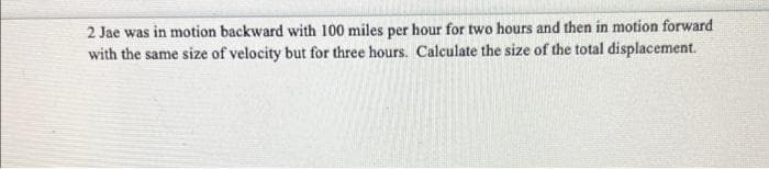 2 Jae was in motion backward with 100 miles per hour for two hours and then in motion forward
with the same size of velocity but for three hours. Calculate the size of the total displacement.
