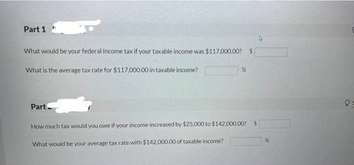 Part 1
What would be your federal income tax if your taxable income was $117,000.00?S
What is the average tax rate for $117,000.00 in taxable income?
Part
How much tax would you owe if your income increased by $25,000 to $142,000.00?S
What would be your average tax rate with $142,000.00 of taxable income?
