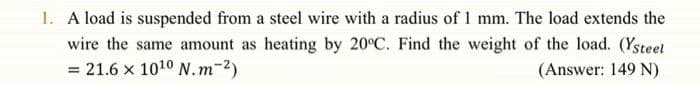 1. A load is suspended from a steel wire with a radius of 1 mm. The load extends the
wire the same amount as heating by 20°C. Find the weight of the load. (Ysteet
= 21.6 x 1010 N.m-2)
(Answer: 149 N)
