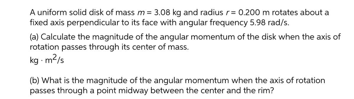 A uniform solid disk of mass m = 3.08 kg and radiusr = 0.200 m rotates about a
fixed axis perpendicular to its face with angular frequency 5.98 rad/s.
(a) Calculate the magnitude of the angular momentum of the disk when the axis of
rotation passes through its center of mass.
m²/s
kg - m2/s
(b) What is the magnitude of the angular momentum when the axis of rotation
passes through a point midway between the center and the rim?
