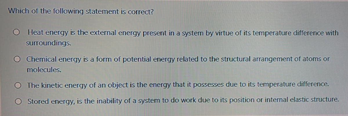 Which of the following statement is correct?
Heat energy is the external energy present in a system by virtue of its temperature difference with
surroundings.
Chemical energy is a form of potential energy related to the structural arrangement of atoms or
molecules.
O The kinetic energy of an object is the energy that it possesses due to its temperature difference.
Stored energy, is the inability of a system to do work due to its position or internal elastic structure.
