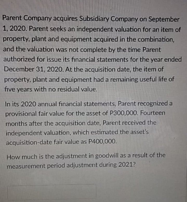 Parent Company acquires Subsidiary Company on September
1, 2020. Parent seeks an independent valuation for an item of
property, plant and equipment acquired in the combination,
and the valuation was not complete by the time Parent
authorized for issue its financial statements for the year ended
December 31, 2020. At the acquisition date, the item of
property, plant and equipment had a remaining useful life of
five years with no residual value.
In its 2020 annual financial statements, Parent recognized a
provisional fair value for the asset of P300,000. Fourteen
months after the acquisition date, Parent received the
independent valuation, which estimated the asset's
acquisition-date fair value as P400,000.
How much is the adjustment in goodwill as a result of the
measurement period adjustment during 2021?
