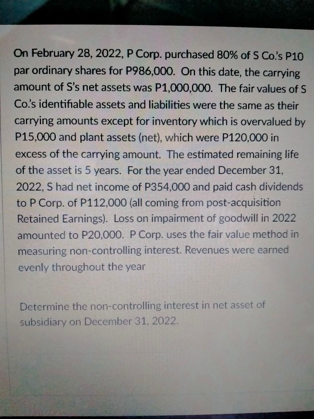 On February 28, 2022, P Corp. purchased 80% of S Co's P10
par ordinary shares for P986,000. On this date, the carrying
amount of S's net assets was P1,000,000. The fair values of S
Co's identifiable assets and liabilities were the same as their
carrying amounts except for inventory which is overvalued by
P15,000 and plant assets (net), which were P120,000 in
excess of the carrying amount. The estimated remaining life
of the asset is 5 years. For the year ended December 31,
2022, S had net income of P354,000 and paid cash dividends
to P Corp. of P112,000 (all coming from post-acquisition
Retained Earnings). Loss on impairment of goodwill in 2022
amounted to P20,000.
Corp. uses the fair value method in
measuring non-controlling interest. Revenues were earned
evenly throughout the year
Determine the non-controlling interest in net asset of
subsidiary on December 31, 2022.
