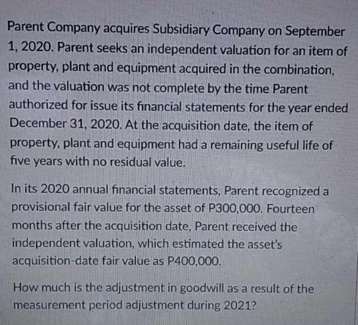 Parent Company acquires Subsidiary Company on September
1, 2020. Parent seeks an independent valuation for an item of
property, plant and equipment acquired in the combination,
and the valuation was not complete by the time Parent
authorized for issue its financial statements for the year ended
December 31, 2020. At the acquisition date, the item of
property, plant and equipment had a remaining useful life of
five years with no residual value.
In its 2020 annual financial statements, Parent recognized a
provisional fair value for the asset of P300,000. Fourteen
months after the acquisition date, Parent received the
independent valuation, which estimated the asset's
acquisition-date fair value as P400,000.
How much is the adjustment in goodwill as a result of the
measurement period adjustment during 2021?
