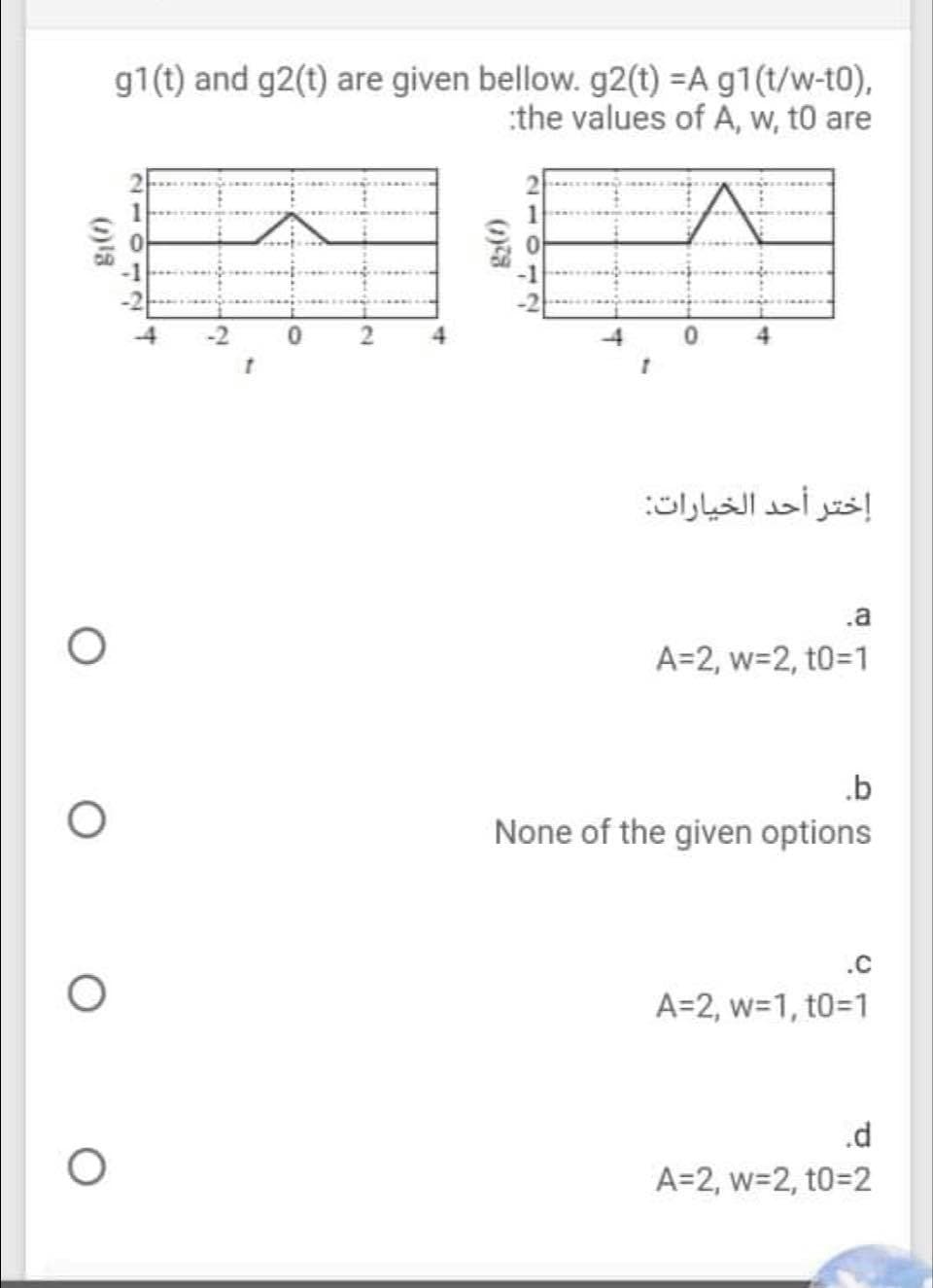 g1(t) and g2(t) are given bellow. g2(t) =A g1(t/w-t0),
:the values of A, w, t0 are
إختر أحد الخيارات
.a
A=2, w=2, t031
.b
None of the given options
.C
A=2, w=1, t0=D1
.d
A=2, w=2, t0=2
(1)2
4.
20112
