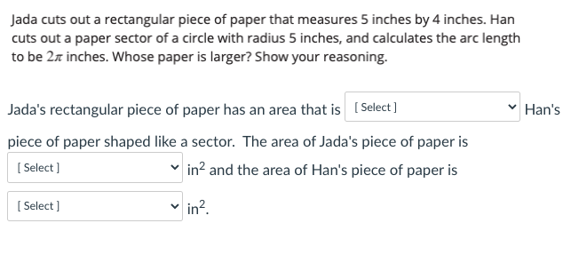 Jada cuts out a rectangular piece of paper that measures 5 inches by 4 inches. Han
cuts out a paper sector of a circle with radius 5 inches, and calculates the arc length
to be 2z inches. Whose paper is larger? Show your reasoning.
Jada's rectangular piece of paper has an area that is ( Select ]
Han's
piece of paper shaped like a sector. The area of Jada's piece of paper is
[ Select )
in? and the area of Han's piece of paper is
[ Select ]
in?.
