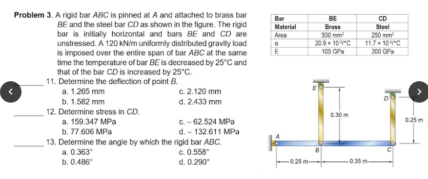 Problem 3. A rigid bar ABC is pinned at A and attached to brass bar
BE and the steel bar CD as shown in the figure. The rigid
bar is initially horizontal and bars BE and CD are
Bar
BE
CD
Material
Brass
Steel
500 mm2
20.9 x 10/°C
105 GPa
Area
250 mm?
11.7 x 10 y°C
unstressed. A 120 kN/m uniformly distributed gravity load
is imposed over the entire span of bar ABC at the same
time the temperature of bar BE is decreased by 25°C and
that of the bar CD is increased by 25°C.
11. Determine the deflection of point B.
a
E
200 GPa
a. 1.265 mm
c. 2.120 mm
>
b. 1.582 mm
d. 2.433 mm
12. Determine stress in CD.
0.30 m
a. 159.347 MPa
C. – 62.524 MPa
0.25 m
b. 77.606 MPa
d. – 132.611 MPa
A
13. Determine the angle by which the rigid bar ABC.
c. 0.558°
a. 0.363°
b. 0.486°
d. 0.290°
0.25 m-
0.35 m.
