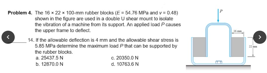 Problem 4. The 16 × 22 x 100-mm rubber blocks (E = 54.76 MPa and v = 0.48)
shown in the figure are used in a double U shear mount to isolate
the vibration of a machine from its support. An applied load P causes
the upper frame to deflect.
16 mm
14. If the allowable deflection is 4 mm and the allowable shear stress is
5.85 MPa determine the maximum load P that can be supported by
22 mm
the rubber blocks.
c. 20350.0 N
d. 10763.6 N
a. 25437.5 N
b. 12870.0 N
