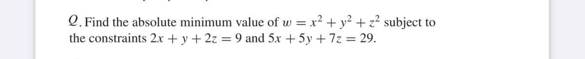 Q. Find the absolute minimum value of w = x² + y² + z? subject to
the constraints 2x + y + 2z = 9 and 5x + 5y + 7z = 29.
