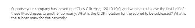 Suppose your company has leased one Class C license, 120.10.10.0, and wants to sublease the first half of
these IP addresses to another company. What is the CIDR notation for the subnet to be subleased? What is
the subnet mask for this network?
