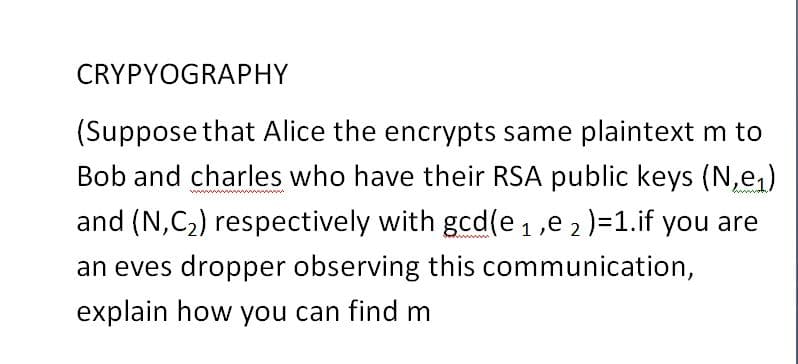 CRYPYOGRAPHY
(Suppose that Alice the encrypts same plaintext m to
Bob and charles who have their RSA public keys (N,e,)
and (N,C2) respectively with gcd(e 1,e 2 )=1.if you are
an eves dropper observing this communication,
explain how you can find m
