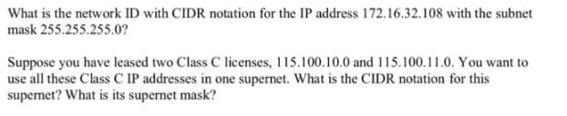 What is the network ID with CIDR notation for the IP address 172.16.32.108 with the subnet
mask 255.255.255.0?
Suppose you have leased two Class C licenses, 115.100.10.0 and 115.100.11.0. You want to
use all these Class C IP addresses in one supernet. What is the CIDR notation for this
supemet? What is its supernet mask?

