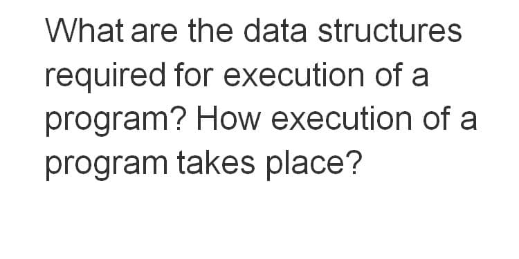 What are the data structures
required for execution of a
program? How execution of a
program takes place?
