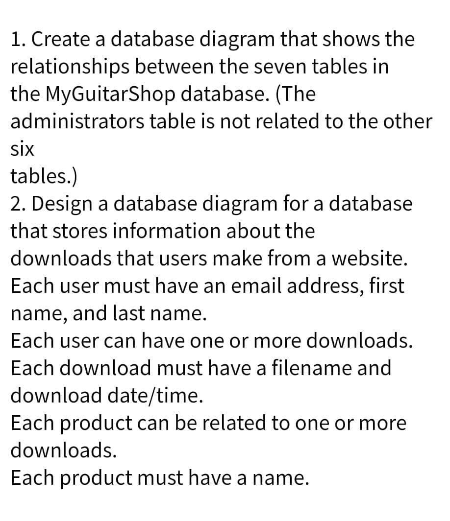 1. Create a database diagram that shows the
relationships between the seven tables in
the MyGuitarShop database. (The
administrators table is not related to the other
six
tables.)
2. Design a database diagram for a database
that stores information about the
downloads that users make from a website.
Each user must have an email address, first
name, and last name.
Each user can have one or more downloads.
Each download must have a filename and
download date/time.
Each product can be related to one or more
downloads.
Each product must have a name.
