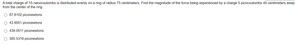 A total charge of 15 nanocoulombs is distributed evenly on a ring of radius 75 centimeters. Find the magnitude of the force being experienced by a charge 5 picocoulombs 40 centimeters away
from the center of the ring.
O 87.8102 piconewtons
O 43.9051 piconewtons
439.0511 piconewtons
O 385.5316 piconewtons
