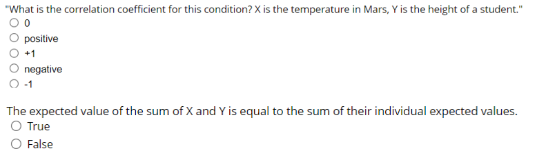 "What is the correlation coefficient for this condition? X is the temperature in Mars, Y is the height of a student."
positive
+1
negative
-1
The expected value of the sum of X and Y is equal to the sum of their individual expected values.
O True
O False

