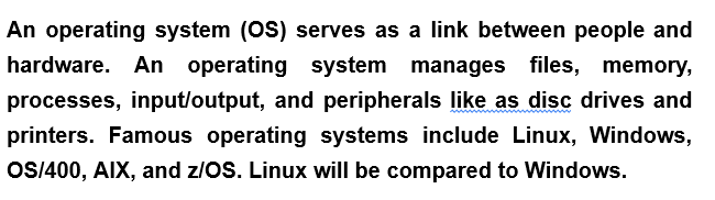An operating system (OS) serves as a link between people and
hardware. An operating system manages files, memory,
processes, input/output, and peripherals like as disc drives and
printers. Famous operating systems include Linux, Windows,
OS/400, AIX, and z/OS. Linux will be compared to Windows.