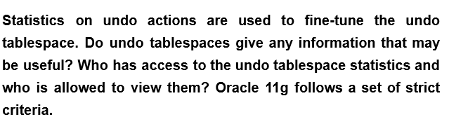 Statistics on undo actions are used to fine-tune the undo
tablespace. Do undo tablespaces give any information that may
be useful? Who has access to the undo tablespace statistics and
who is allowed to view them? Oracle 11g follows a set of strict
criteria.