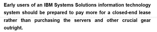 Early users of an IBM Systems Solutions information technology
system should be prepared to pay more for a closed-end lease
rather than purchasing the servers and other crucial gear
outright.