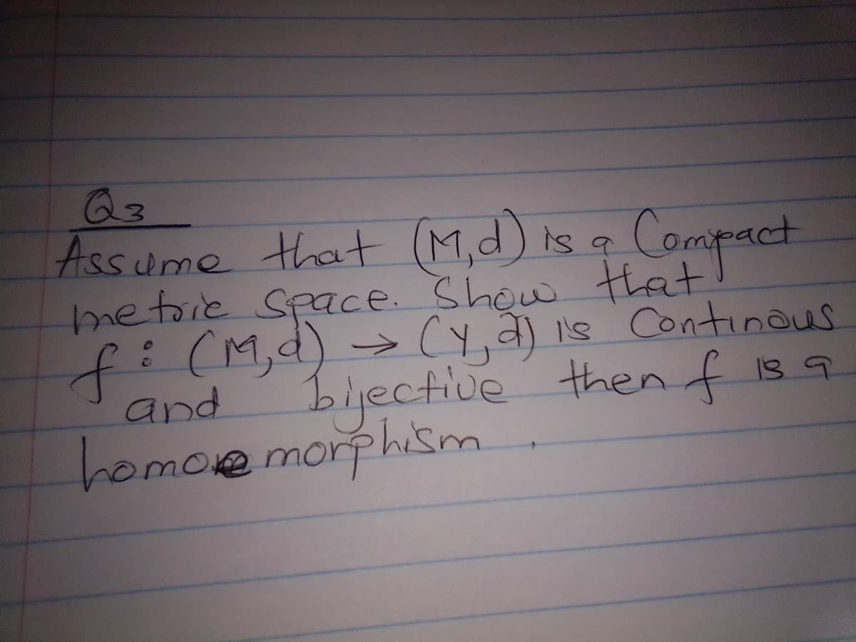 Q3
Assume that (M,d) is a Compact
metrie Space. Show that
f: (M,d) → (y, 2) is Continous
bijective then f is a
and
homore morphism