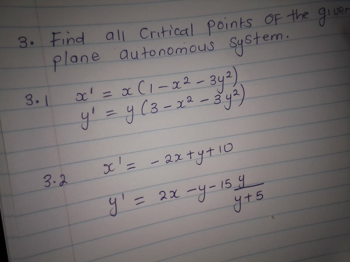 3. Find
all Critical points of the given
plane autonomous system.
3.1
x² = x (1-x² - 3y²)
y₁ = y (3 - x² - 3 y²)
x' =
- 2x+y+10
y' = 2x -y-15 y
3.2
y + 5