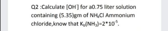 Q2 :Calculate (OH'] for a0.75 liter solution
containing (5.35)gm of NH,CI Ammonium
chloride,know that Kp(NH3)=2*10*.
