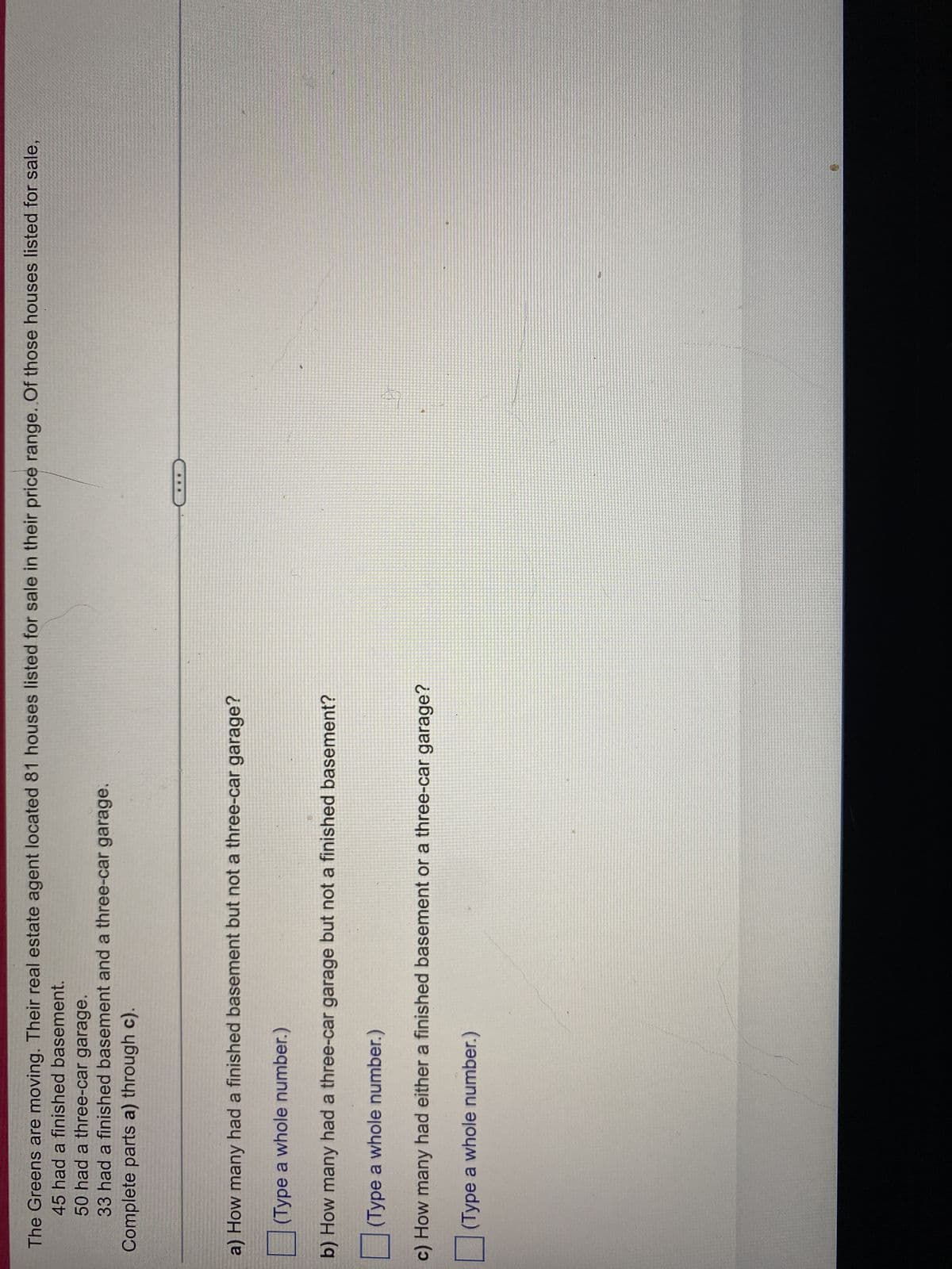 The Greens are moving. Their real estate agent located 81 houses listed for sale in their price range. Of those houses listed for sale,
45 had a finished basement.
50 had
a three-car garage.
33 had a finished basement and a three-car garage.
Complete parts a) through c).
a) How many had a finished basement but not a three-car garage?
(Type a whole number.)
b) How many had a three-car garage but not a finished basement?
(Type a whole number.)
23 224
c) How many had either a finished basement or a three-car garage?
(Type a whole number.)